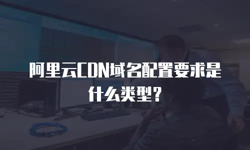 阿里云CDN域名配置要求是什么类型？