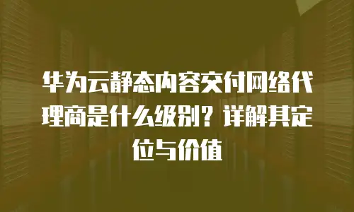 华为云静态内容交付网络代理商是什么级别？详解其定位与价值