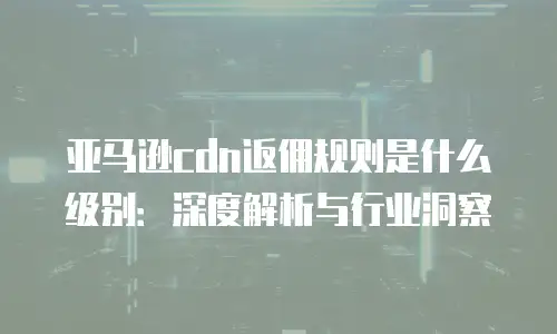 亚马逊cdn返佣规则是什么级别：深度解析与行业洞察