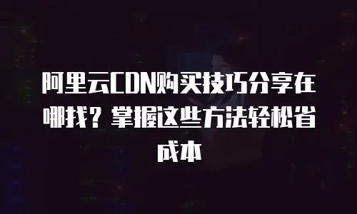 阿里云CDN购买技巧分享在哪找？掌握这些方法轻松省成本