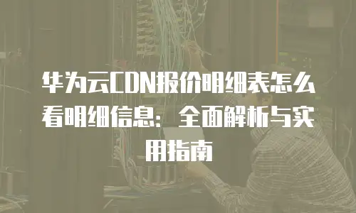 华为云CDN报价明细表怎么看明细信息：全面解析与实用指南