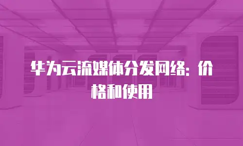 华为云流媒体分发网络: 价格和使用