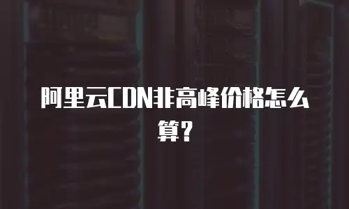 阿里云CDN非高峰价格怎么算？