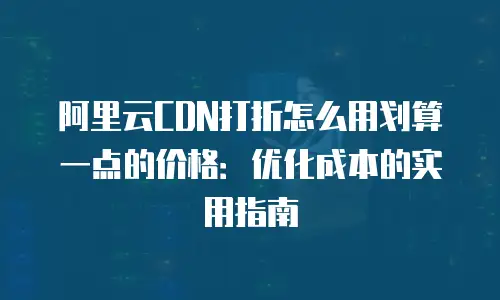 阿里云CDN打折怎么用划算一点的价格：优化成本的实用指南