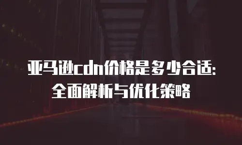 亚马逊cdn价格是多少合适：全面解析与优化策略