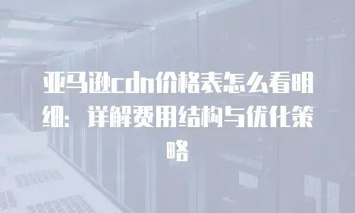 亚马逊cdn价格表怎么看明细：详解费用结构与优化策略
