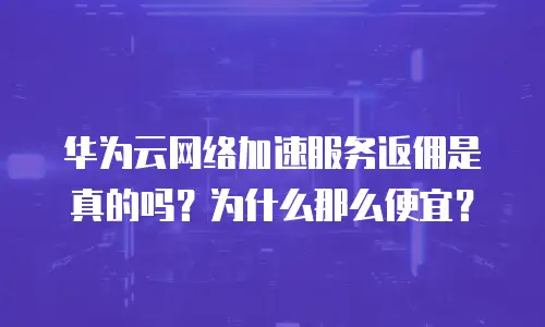 华为云网络加速服务返佣是真的吗？为什么那么便宜？