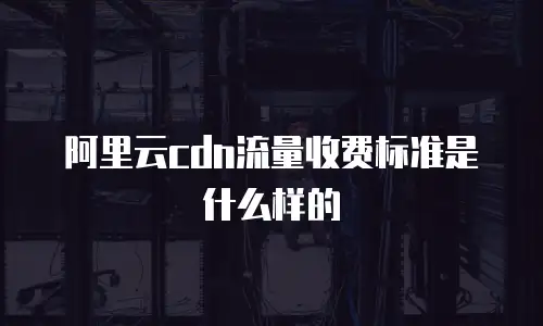 阿里云cdn流量收费标准是什么样的