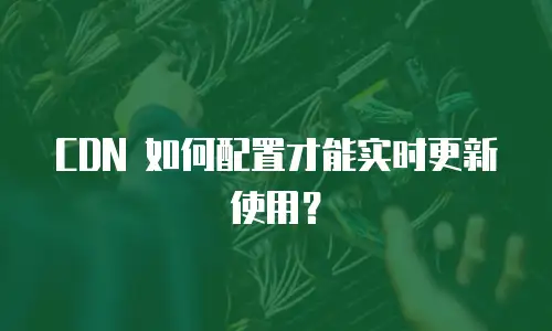 CDN 如何配置才能实时更新使用？