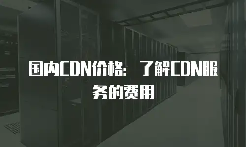 国内CDN价格：了解CDN服务的费用