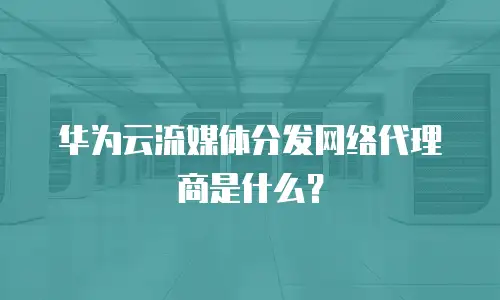 华为云流媒体分发网络代理商是什么？