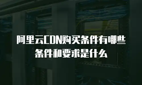 阿里云CDN购买条件有哪些条件和要求是什么
