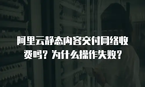 阿里云静态内容交付网络收费吗？为什么操作失败？