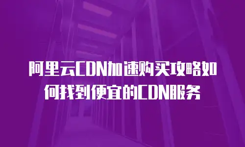 阿里云CDN加速购买攻略如何找到便宜的CDN服务