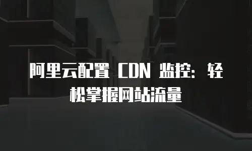 阿里云配置 CDN 监控：轻松掌握网站流量