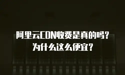 阿里云CDN收费是真的吗？为什么这么便宜？
