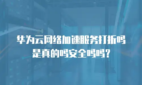 华为云网络加速服务打折吗是真的吗安全吗吗？