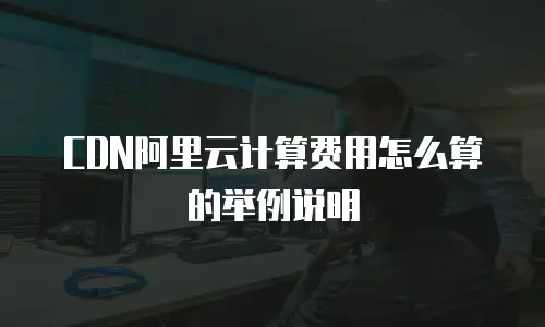 CDN阿里云计算费用怎么算的举例说明