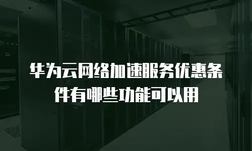 华为云网络加速服务优惠条件有哪些功能可以用