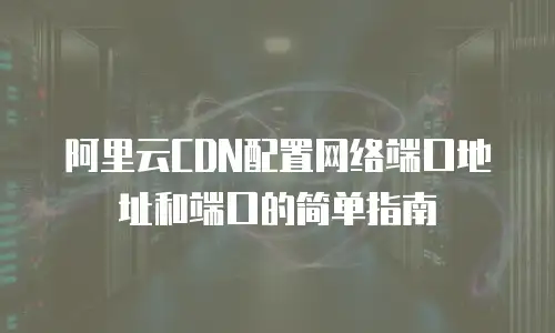 阿里云CDN配置网络端口地址和端口的简单指南