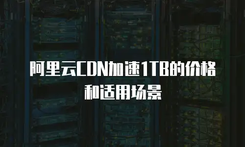 阿里云CDN加速1TB的价格和适用场景