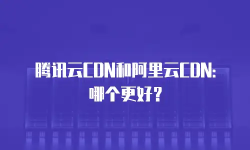 腾讯云CDN和阿里云CDN：哪个更好？