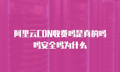 阿里云CDN收费吗是真的吗吗安全吗为什么
