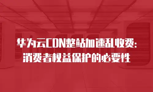 华为云CDN整站加速乱收费：消费者权益保护的必要性
