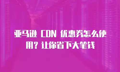 亚马逊 CDN 优惠券怎么使用？让你省下大笔钱