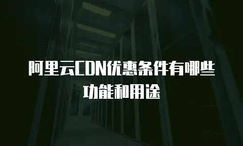 阿里云CDN优惠条件有哪些功能和用途