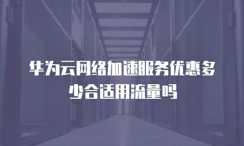 华为云网络加速服务优惠多少合适用流量吗