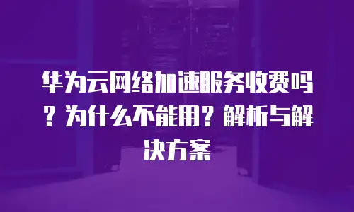 华为云网络加速服务收费吗？为什么不能用？解析与解决方案