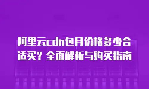 阿里云cdn包月价格多少合适买？全面解析与购买指南