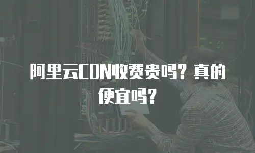 阿里云CDN收费贵吗？真的便宜吗？