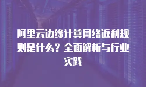 阿里云边缘计算网络返利规则是什么？全面解析与行业实践