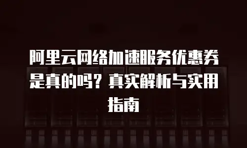 阿里云网络加速服务优惠券是真的吗？真实解析与实用指南