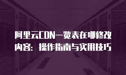 阿里云CDN一览表在哪修改内容：操作指南与实用技巧