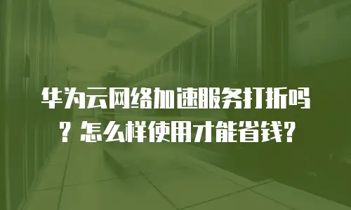 华为云网络加速服务打折吗？怎么样使用才能省钱？