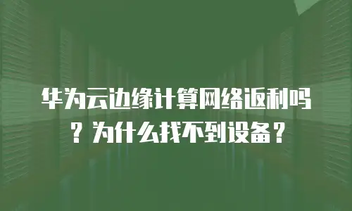 华为云边缘计算网络返利吗？为什么找不到设备？