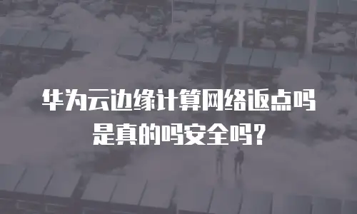 华为云边缘计算网络返点吗是真的吗安全吗？