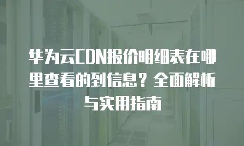 华为云CDN报价明细表在哪里查看的到信息？全面解析与实用指南