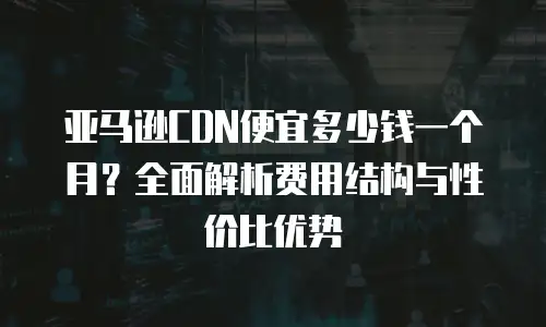 亚马逊CDN便宜多少钱一个月？全面解析费用结构与性价比优势