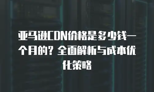 亚马逊CDN价格是多少钱一个月的？全面解析与成本优化策略