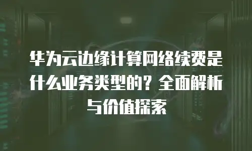 华为云边缘计算网络续费是什么业务类型的？全面解析与价值探索