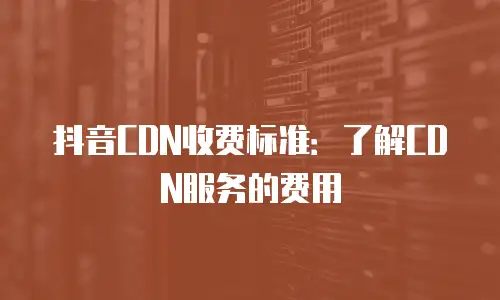 抖音CDN收费标准：了解CDN服务的费用