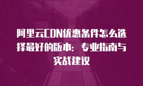 阿里云CDN优惠条件怎么选择最好的版本：专业指南与实战建议