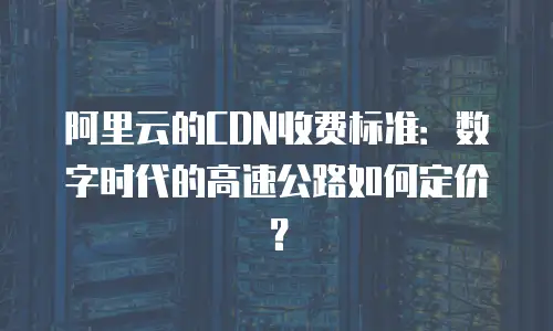 阿里云的CDN收费标准：数字时代的高速公路如何定价？