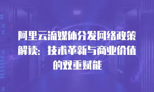 阿里云流媒体分发网络政策解读：技术革新与商业价值的双重赋能