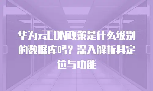 华为云CDN政策是什么级别的数据库吗？深入解析其定位与功能