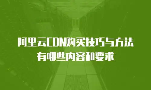 阿里云CDN购买技巧与方法有哪些内容和要求